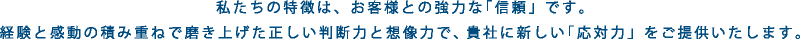 私たちの特徴は、お客様との強力な「信頼」です。経験と感動の積み重ねで磨き上げた正しい判断力と想像力で、貴社の新しい「応対力」をご提供いたします。