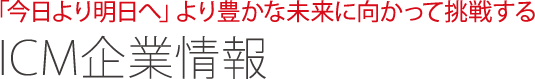 「今日より明日へ」より豊かな未来に向かって挑戦する ICM企業情報