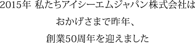 2015年 私たちアイシーエムジャパン株式会社はおかげさまで昨年、創業50周年を迎えました