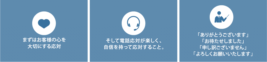 まずはお客様の心を大切にする応対 そして電話応対が楽しく、自信を持って応対すること。 「ありがとうございます」「お待たせしました」「申し訳ございません」「よろしくお願いいたします」