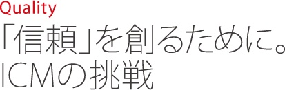 Quality 「信頼」を創るために。ICMの挑戦