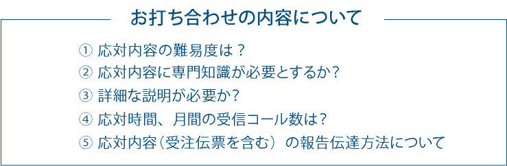 お打ち合わせの内容について ①応対内容の難易度は? ②応対内容に専門知識が必要とするか? ③詳細な説明が必要か? ④応対時間、月間の受信コール数は? ⑤応対内容(受信要項を含む)の報告伝達方法について