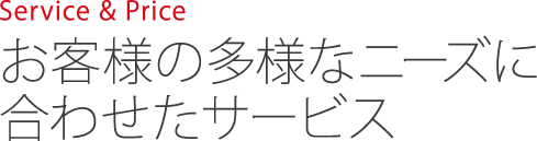 Service & Price　お客様の多様なニーズに合わせたサービス