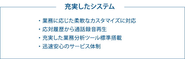 充実したシステム ・業務に応じた柔軟なカスタマイズに対応 ・応対履歴から通話録音再生 ・充実した業務分析ツール標準搭載 ・迅速安心のサービス体制