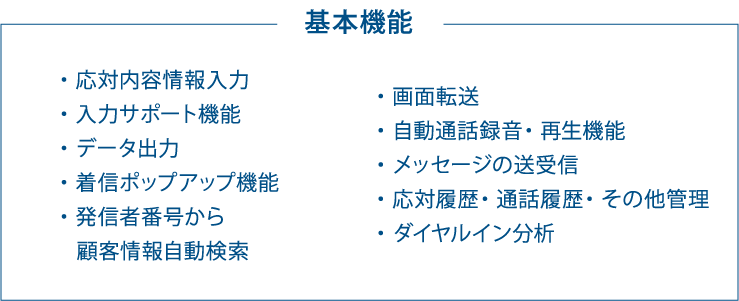 基本機能　・応対内容情報入力 ・入力サポート機能 ・データ出力 ・着信ポップアップ機能 ・発信者番号から顧客情報自動検索 ・画面転送 ・自動通話録音 ・再生機能 ・メッセージの送受信 ・応対履歴 ・通話履歴 ・その他管理 ・ダイヤルイン分析