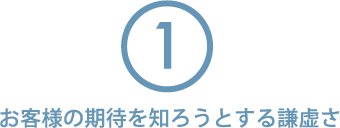 ①お客様の期待を知ろうとする謙虚さ