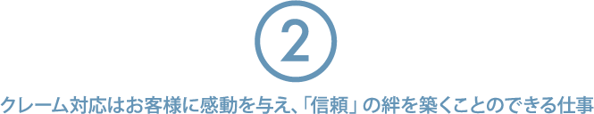 ②クレーム対応はお客様に感動を与え、「信頼」の絆を築くことのできる仕事