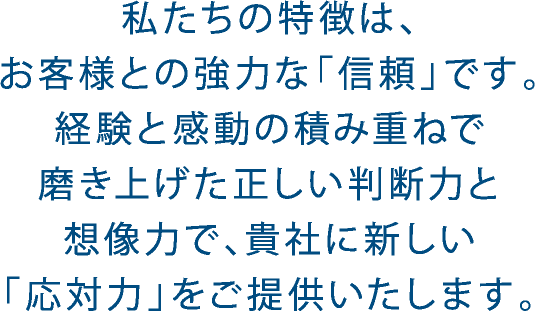 私たちの特徴は、お客様との強力な「信頼」です。経験と感動の積み重ねで磨き上げた正しい判断力と想像力で、貴社の新しい「応対力」をご提供いたします。
