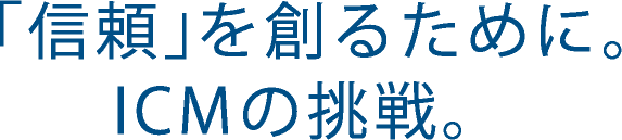 「信頼」を創るために。ICMの挑戦。
