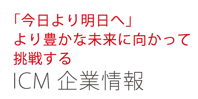 「今日より明日へ」より豊かな未来に向かって挑戦する ICM企業情報