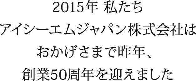 2015年 私たちアイシーエムジャパン株式会社はおかげさまで昨年、創業50周年を迎えました