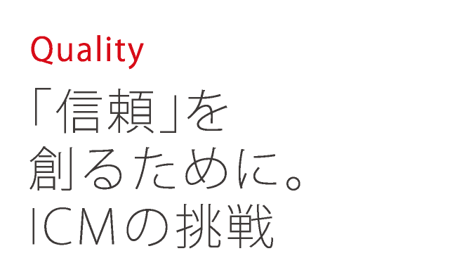 Quality 「信頼」を創るために。ICMの挑戦