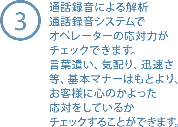 3. 通話録音システムでオペレーターの応対力がチェックできます。言葉遣い、気配り、迅速さ等、基本マナーはもとより、お客様に心のかよった応対をしているかチェックすることができます。