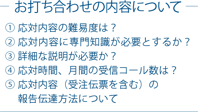 お打ち合わせの内容について　①応対内容に専門知識が必要とするか？　②詳細な説明が必要か？　③応対時間、月間の受信コール数は？　④応対内容（受信要項を含む）の報告伝達方法について