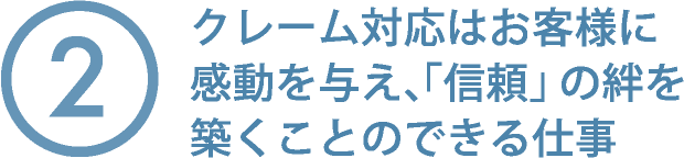②クレーム対応はお客様に感動を与え、「信頼」の絆を築くことのできる仕事